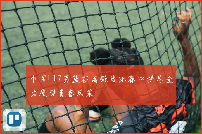 中国U17男篮在高强度比赛中拼尽全力展现青春风采