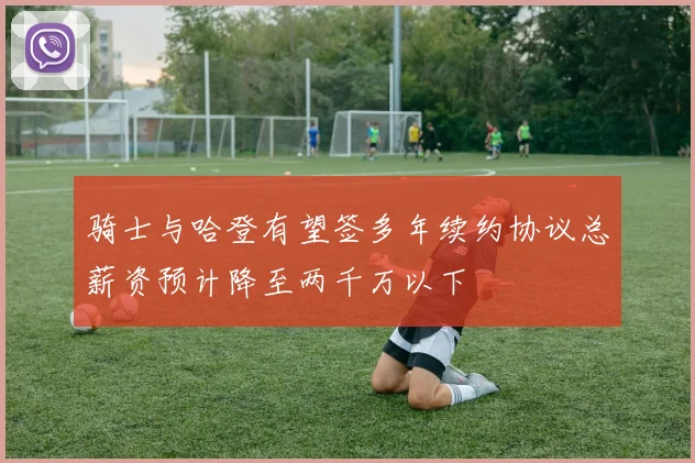 骑士与哈登有望签多年续约协议总薪资预计降至两千万以下