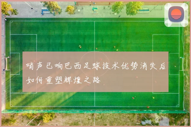 哨声已响巴西足球技术优势消失后如何重塑辉煌之路