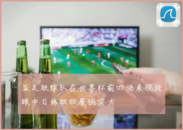 亚足联球队在世界杯前四场表现抢眼中日韩双双展现实力