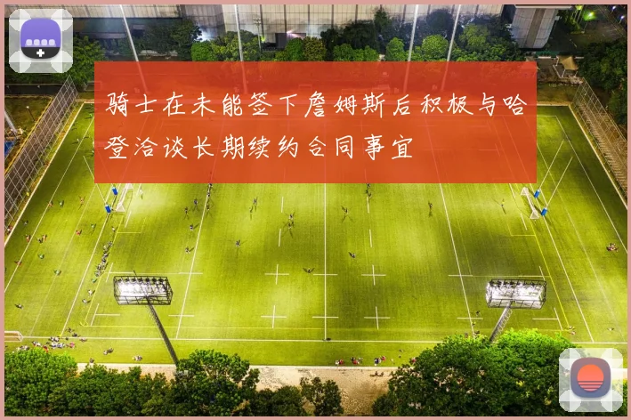 骑士在未能签下詹姆斯后积极与哈登洽谈长期续约合同事宜