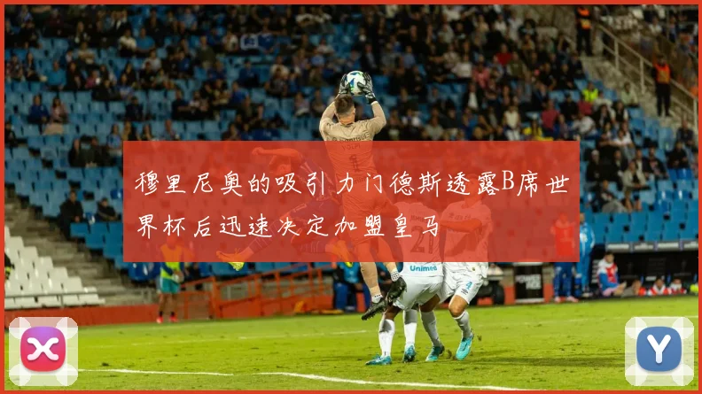 穆里尼奥的吸引力门德斯透露B席世界杯后迅速决定加盟皇马