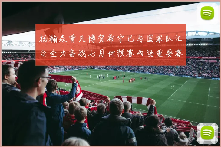 杨瀚森曾凡博贺希宁已与国家队汇合全力备战七月世预赛两场重要赛事