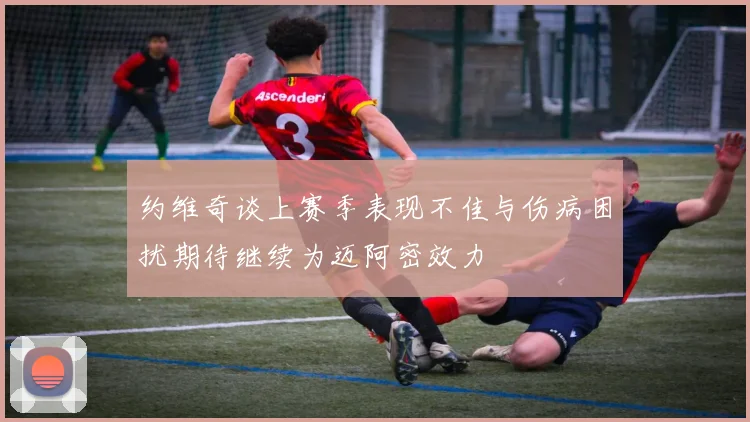 约维奇谈上赛季表现不佳与伤病困扰期待继续为迈阿密效力