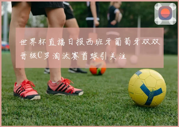 世界杯直播日报西班牙葡萄牙双双晋级C罗淘汰赛首球引关注