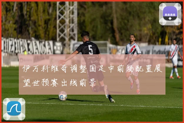 伊万科维奇调整国足中前场配置展望世预赛出线前景
